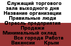 Служащий торгового зала выходного дня › Название организации ­ Правильные люди › Отрасль предприятия ­ Продажи › Минимальный оклад ­ 30 000 - Все города Работа » Вакансии   . Крым,Белогорск